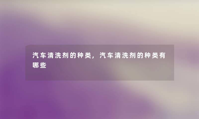 汽车清洗剂的种类,汽车清洗剂的种类有哪些 汽车清洗剂的种类,汽车清洗剂的种类有哪些