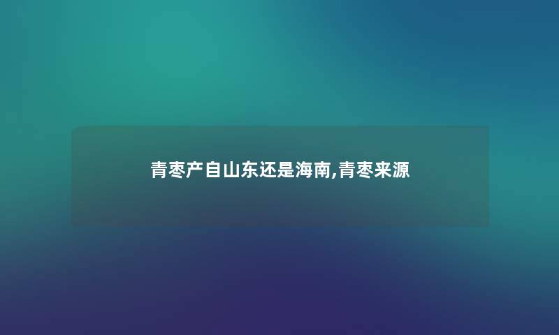 青枣产自山东还是海南,青枣来源 青枣产自山东还是海南,青枣来源