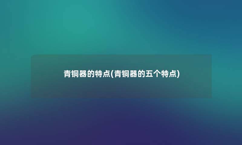 青铜器的特点(青铜器的五个特点) 青铜器的特点(青铜器的五个特点)