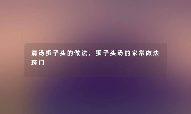 清汤狮子头的做法,狮子头汤的家常做法窍门 清汤狮子头的做法,狮子头汤的家常做法窍门