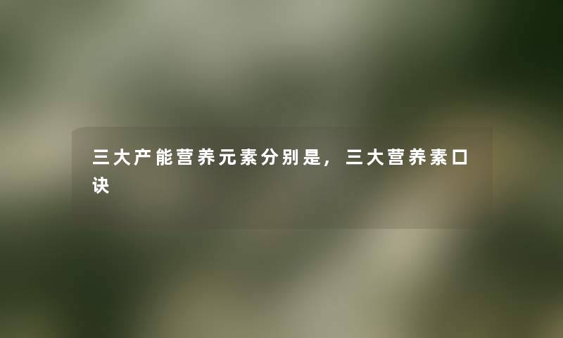 三大产能营养元素分别是,三大营养素口诀