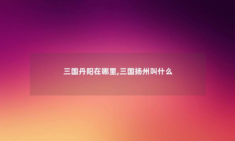 三国丹阳在哪里,三国扬州叫什么 三国丹阳在哪里,三国扬州叫什么