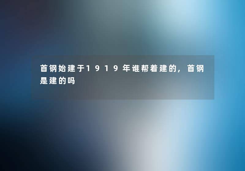 首钢始建于1919年谁帮着建的,首钢是建的吗