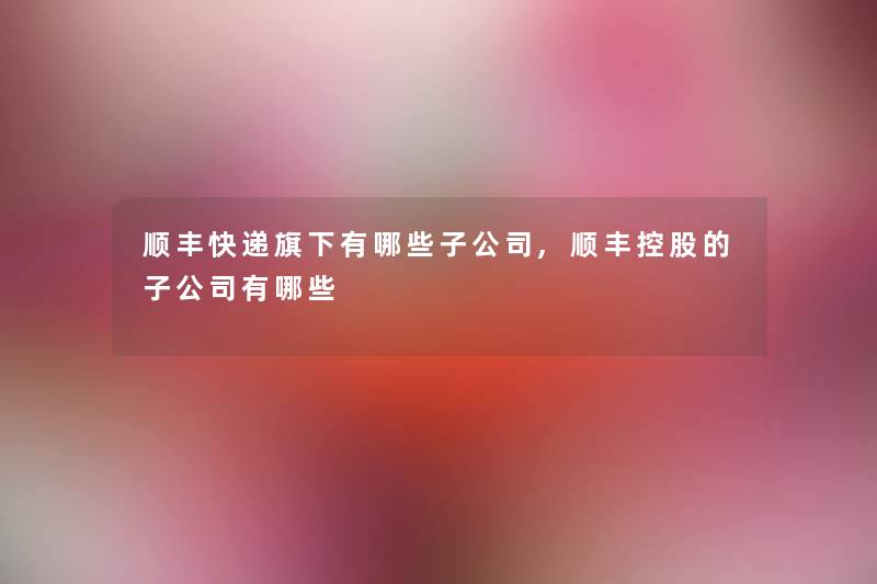 顺丰快递旗下有哪些子公司,顺丰控股的子公司有哪些