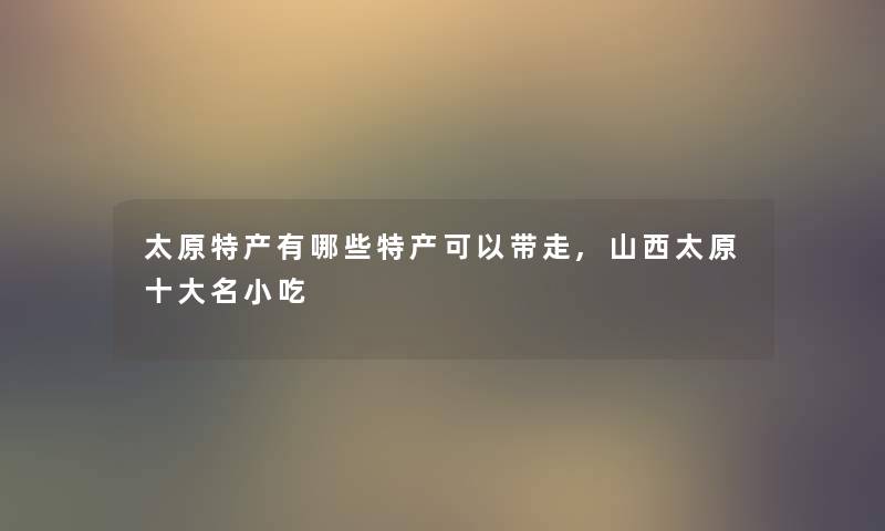 太原特产有哪些特产可以带走,山西太原一些名小吃