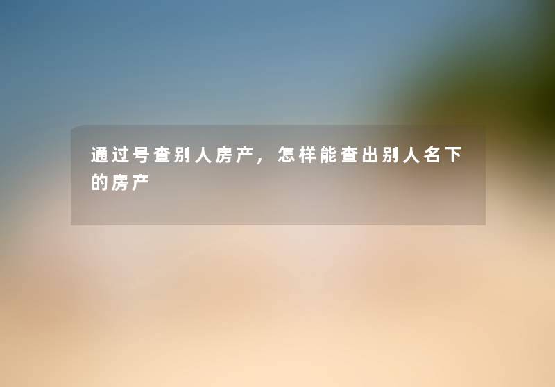 通过号查别人房产,怎样能查出别人名下的房产