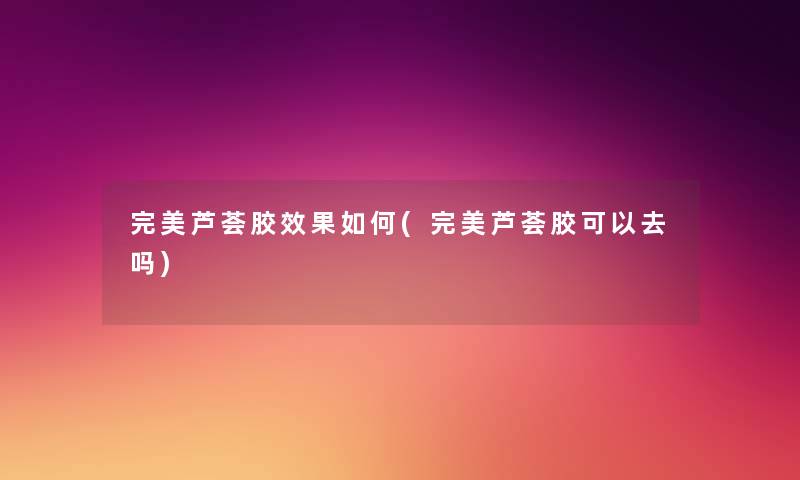 完美芦荟胶效果如何(完美芦荟胶可以去吗)