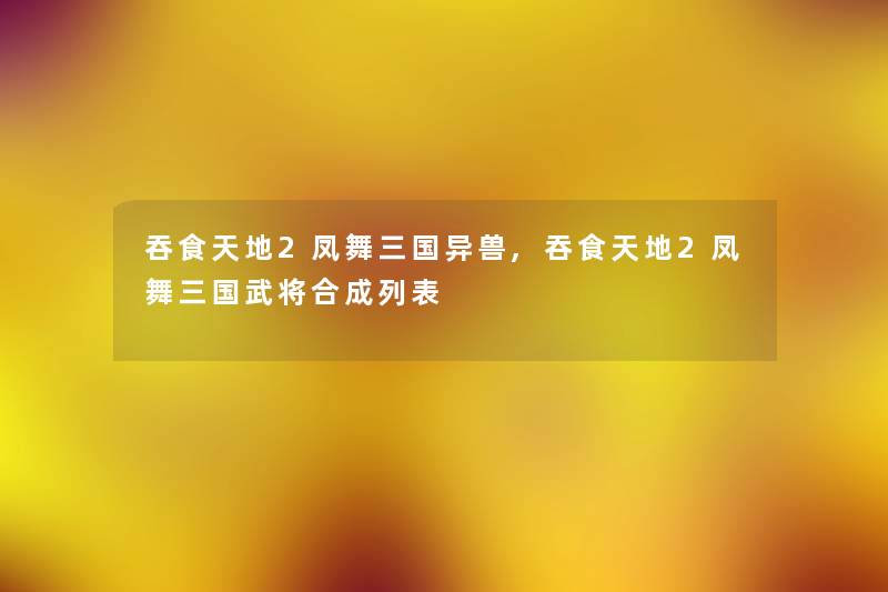 吞食天地2凤舞三国异兽,吞食天地2凤舞三国武将合成列表