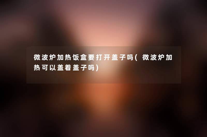 微波炉加热饭盒要打开盖子吗(微波炉加热可以盖着盖子吗)