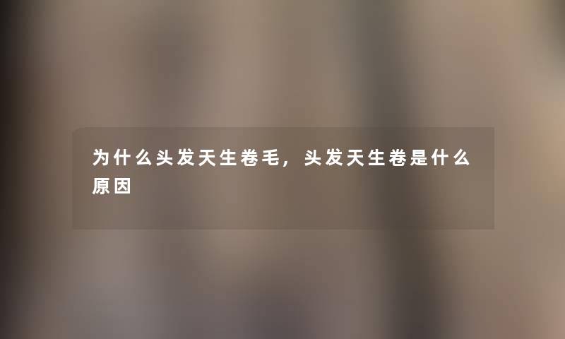 为什么头发天生卷毛,头发天生卷是什么原因