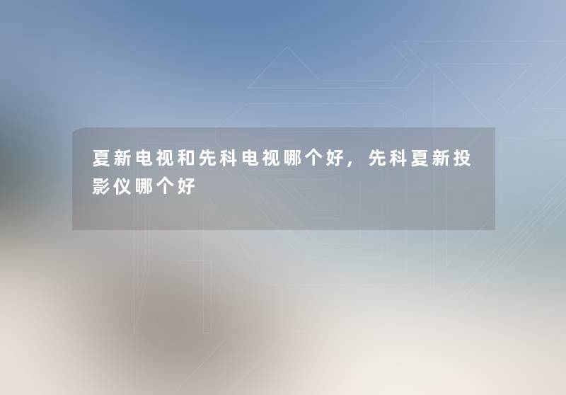 夏新电视和先科电视哪个好,先科夏新投影仪哪个好