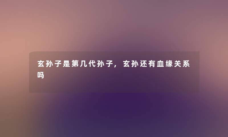 玄孙子是第几代孙子,玄孙还有血缘关系吗 玄孙子是第几代孙子,玄孙还有血缘关系吗