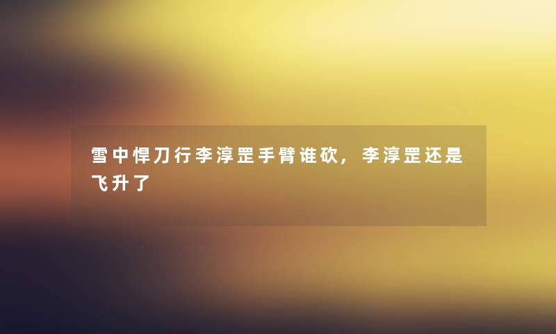 雪中悍刀行李淳罡手臂谁砍,李淳罡还是飞升了 雪中悍刀行李淳罡手臂谁砍,李淳罡还是飞升了