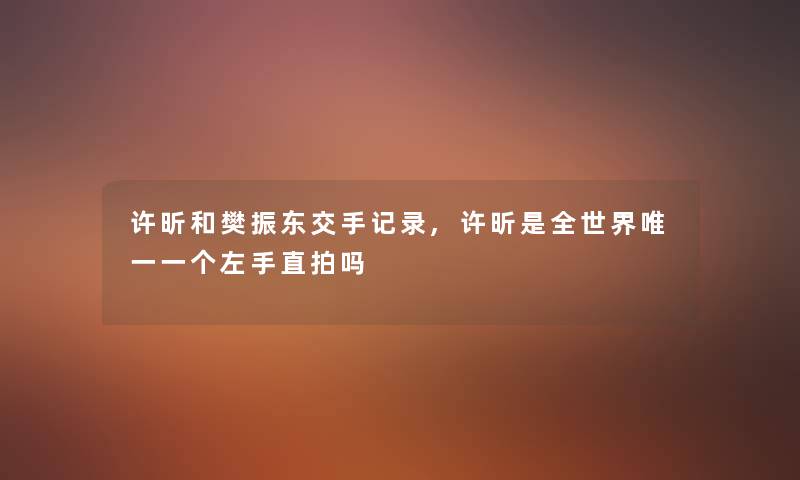 许昕和樊振东交手记录,许昕是全世界唯一一个左手直拍吗 许昕和樊振东交手记录,许昕是全世界唯一一个左手直拍吗