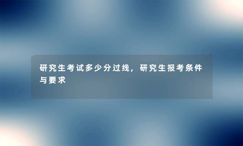 研究生考试多少分过线,研究生报考条件与要求 研究生考试多少分过线,研究生报考条件与要求