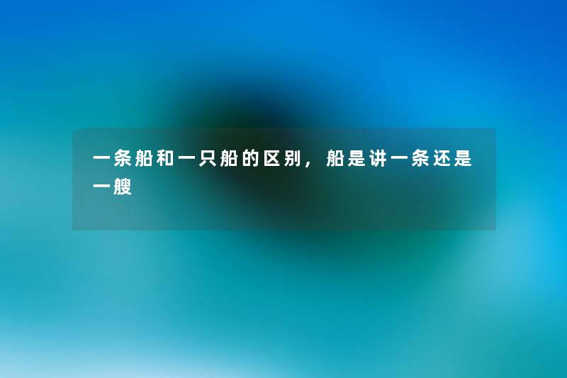 一条船和一只船的区别,船是讲一条还是一艘