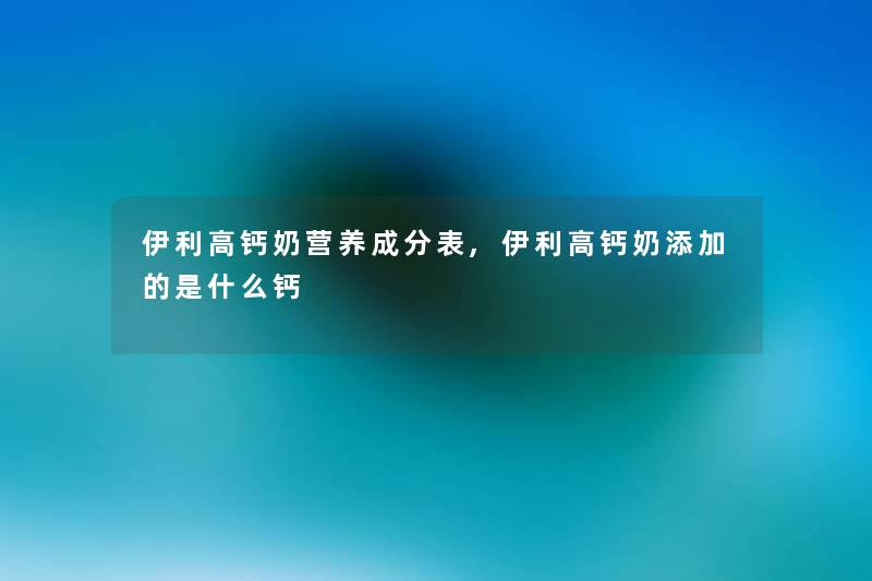 伊利高钙奶营养成分表,伊利高钙奶添加的是什么钙