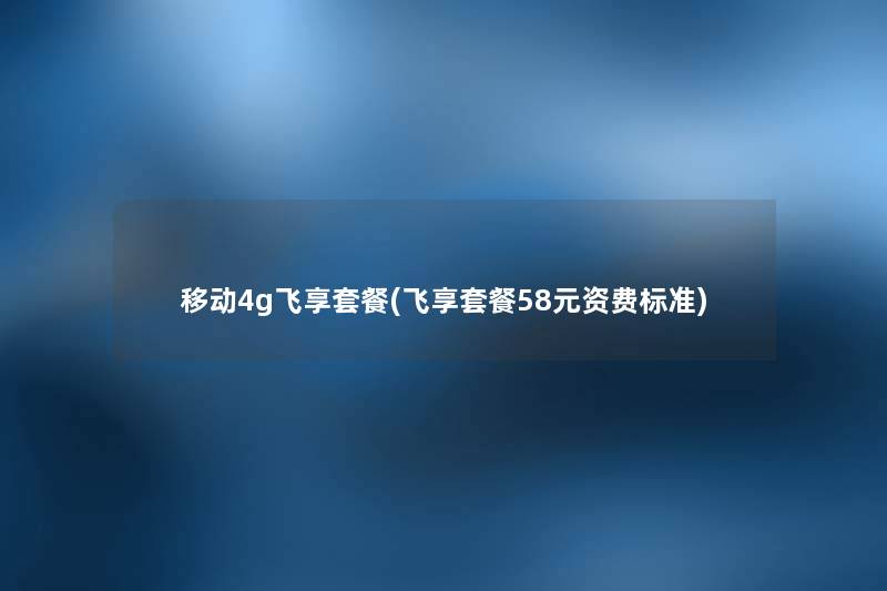 移动4g飞享套餐(飞享套餐58元资费标准)