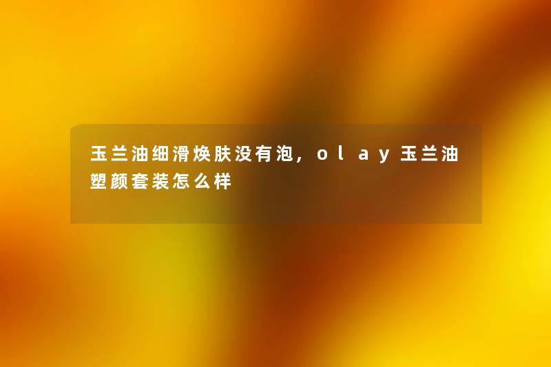 玉兰油细滑焕肤没有泡,olay玉兰油塑颜套装怎么样 玉兰油细滑焕肤没有泡,olay玉兰油塑颜套装怎么样