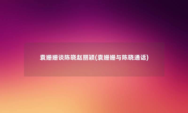 袁姗姗谈陈晓赵丽颖(袁姗姗与陈晓通话)