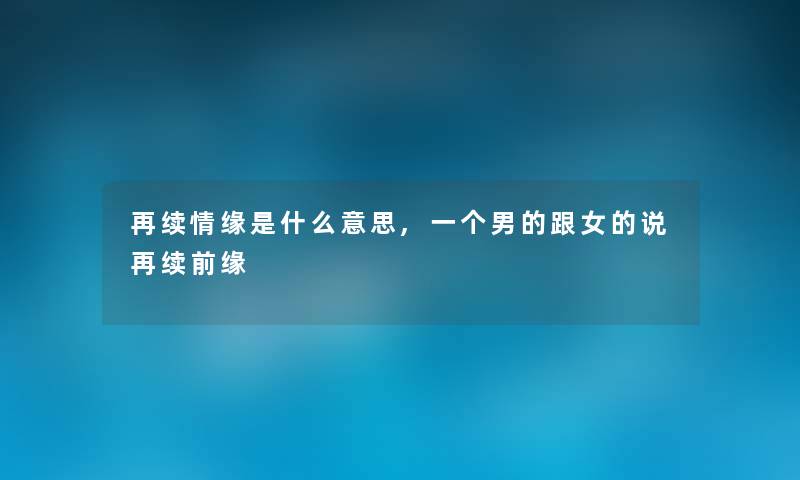 再续情缘是什么意思,一个男的跟女的说再续前缘 再续情缘是什么意思,一个男的跟女的说再续前缘