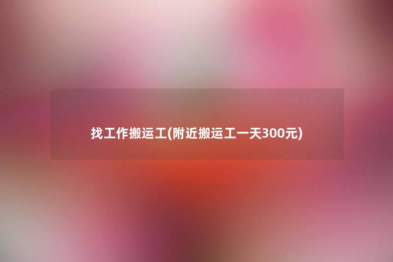 找工作搬运工(附近搬运工一天300元)