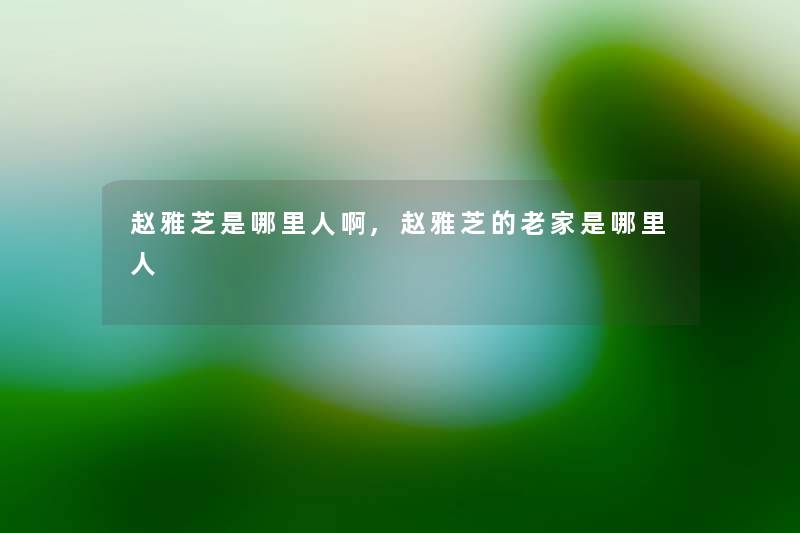 赵雅芝是哪里人啊,赵雅芝的老家是哪里人