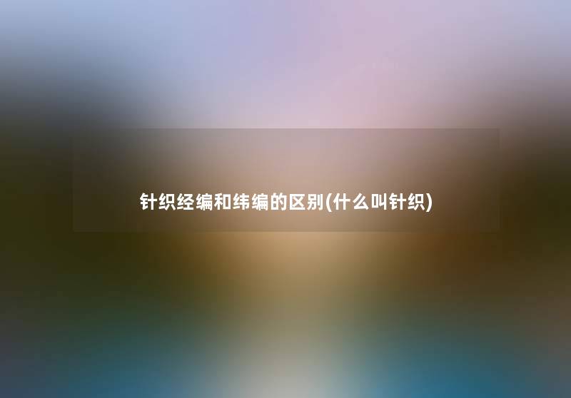 针织经编和纬编的区别(什么叫针织)