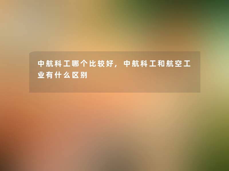中航科工哪个比较好,中航科工和航空工业有什么区别 中航科工哪个比较好,中航科工和航空工业有什么区别