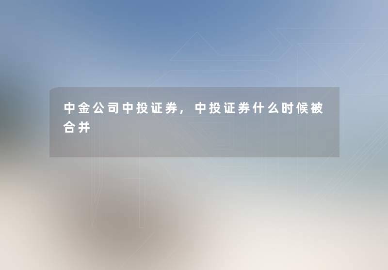 中金公司中投证券,中投证券什么时候被合并 中金公司中投证券,中投证券什么时候被合并