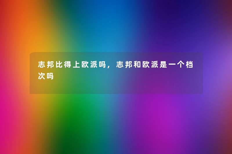 志邦比得上欧派吗,志邦和欧派是一个档次吗 志邦比得上欧派吗,志邦和欧派是一个档次吗