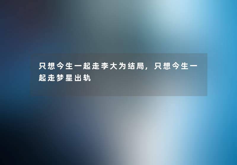只想今生一起走李大为结局,只想今生一起走梦星出轨 只想今生一起走李大为结局,只想今生一起走梦星出轨
