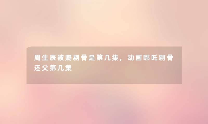 周生辰被赐剔骨是第几集,动画哪吒剔骨还父第几集 周生辰被赐剔骨是第几集,动画哪吒剔骨还父第几集