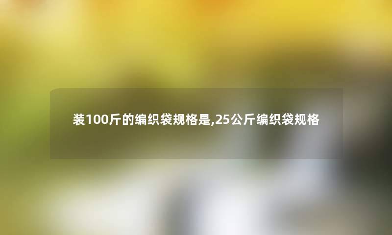 装100斤的编织袋规格是,25公斤编织袋规格 装100斤的编织袋规格是,25公斤编织袋规格