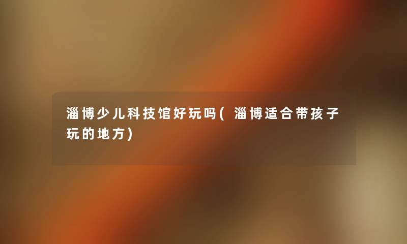 淄博少儿科技馆好玩吗(淄博适合带孩子玩的地方) 淄博少儿科技馆好玩吗(淄博适合带孩子玩的地方)
