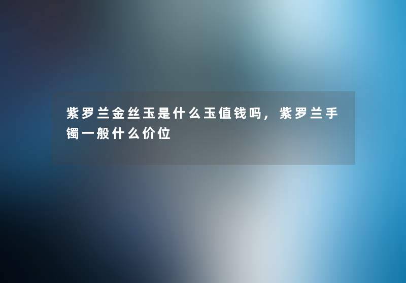 紫罗兰金丝玉是什么玉值钱吗,紫罗兰手镯一般什么价位 紫罗兰金丝玉是什么玉值钱吗,紫罗兰手镯一般什么价位