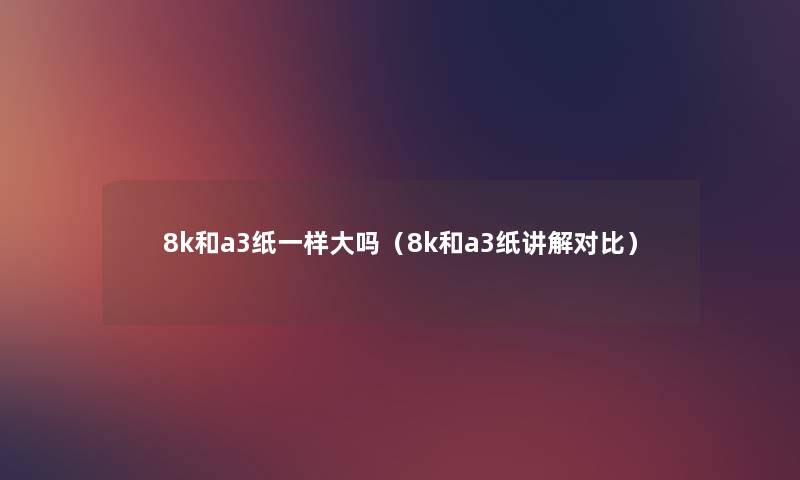 8k和a3纸一样大吗（8k和a3纸讲解对比）