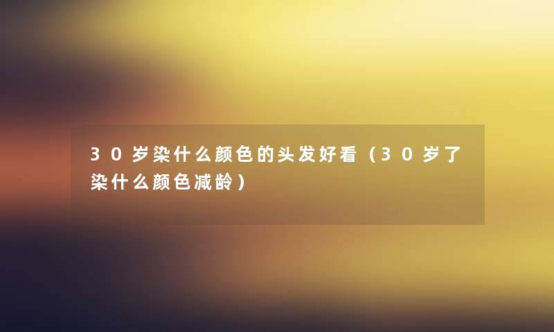 30岁染什么颜色的头发好看（30岁了染什么颜色减龄）