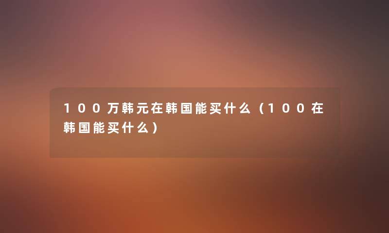 100万韩元在韩国能买什么(100在韩国能买什么) 100万韩元在韩国能买什么(100在韩国能买什么)