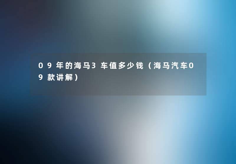 09年的海马3车值多少钱(海马汽车09款讲解) 09年的海马3车值多少钱(海马汽车09款讲解)