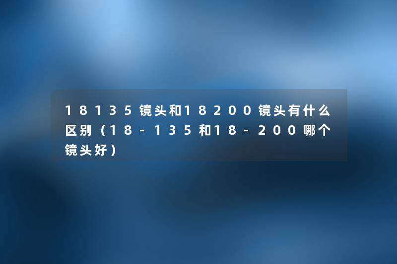 18135镜头和18200镜头有什么区别(18-135和18-200哪个镜头好) 18135镜头和18200镜头有什么区别(18-135和18-200哪个镜头好)