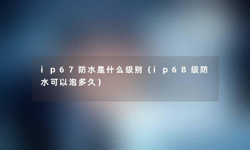 ip67防水是什么级别(ip68级防水可以泡多久) ip67防水是什么级别(ip68级防水可以泡多久)