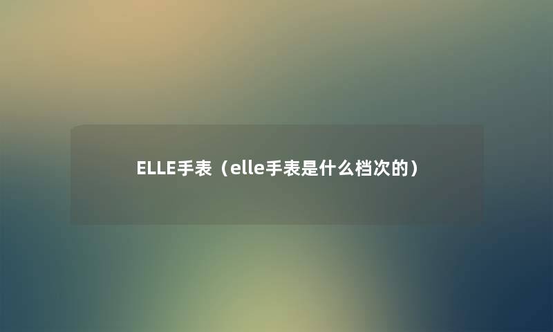 ELLE手表(elle手表是什么档次的) ELLE手表(elle手表是什么档次的)