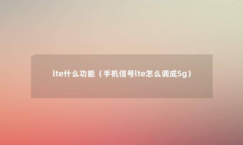 lte什么功能(手机信号lte怎么调成5g) lte什么功能(手机信号lte怎么调成5g)