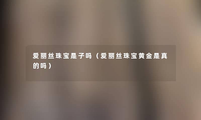 爱丽丝珠宝是子吗(爱丽丝珠宝黄金是真的吗) 爱丽丝珠宝是子吗(爱丽丝珠宝黄金是真的吗)