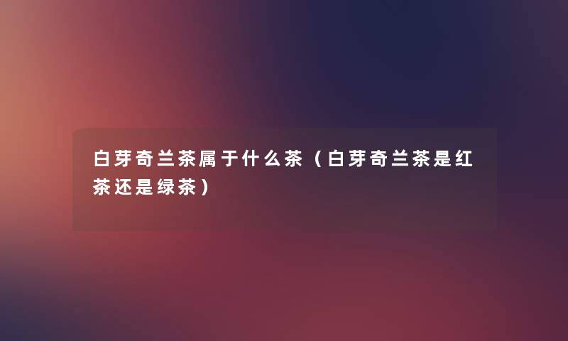 白芽奇兰茶属于什么茶(白芽奇兰茶是红茶还是绿茶) 白芽奇兰茶属于什么茶(白芽奇兰茶是红茶还是绿茶)