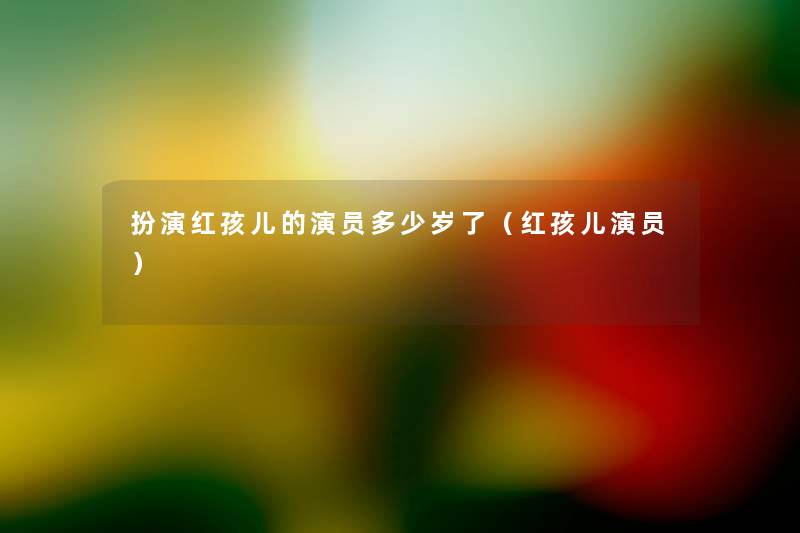 扮演红孩儿的演员多少岁了(红孩儿演员) 扮演红孩儿的演员多少岁了(红孩儿演员)