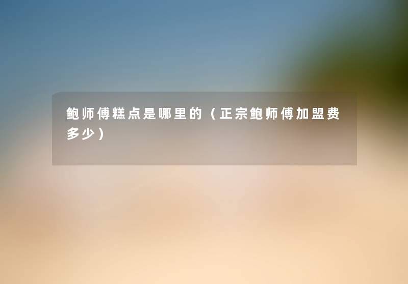 鲍师傅糕点是哪里的(正宗鲍师傅加盟费多少) 鲍师傅糕点是哪里的(正宗鲍师傅加盟费多少)