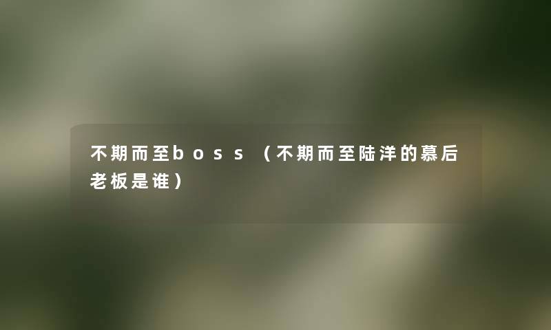 不期而至boss(不期而至陆洋的慕后老板是谁) 不期而至boss(不期而至陆洋的慕后老板是谁)