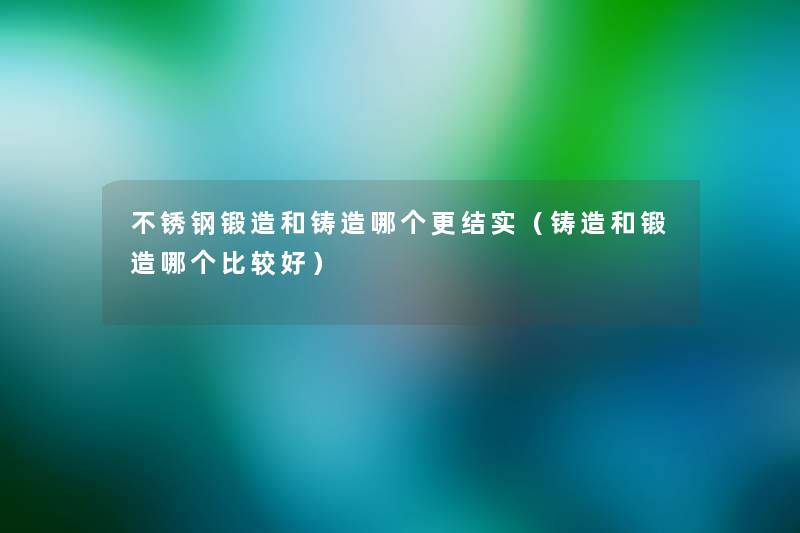 不锈钢锻造和铸造哪个更结实(铸造和锻造哪个比较好) 不锈钢锻造和铸造哪个更结实(铸造和锻造哪个比较好)